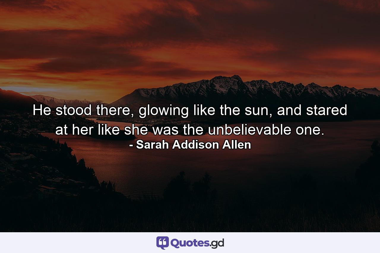 He stood there, glowing like the sun, and stared at her like she was the unbelievable one. - Quote by Sarah Addison Allen