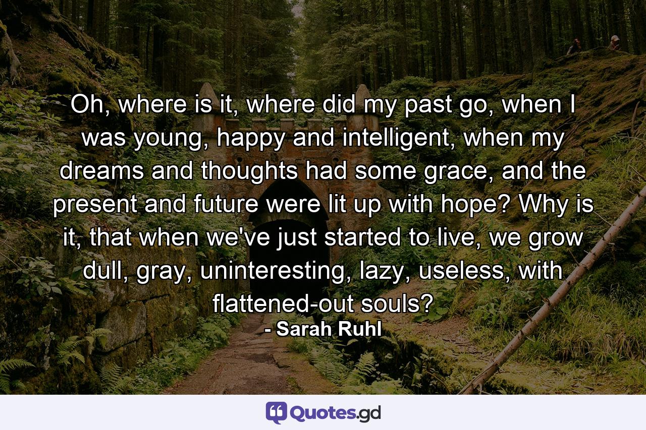 Oh, where is it, where did my past go, when I was young, happy and intelligent, when my dreams and thoughts had some grace, and the present and future were lit up with hope? Why is it, that when we've just started to live, we grow dull, gray, uninteresting, lazy, useless, with flattened-out souls? - Quote by Sarah Ruhl