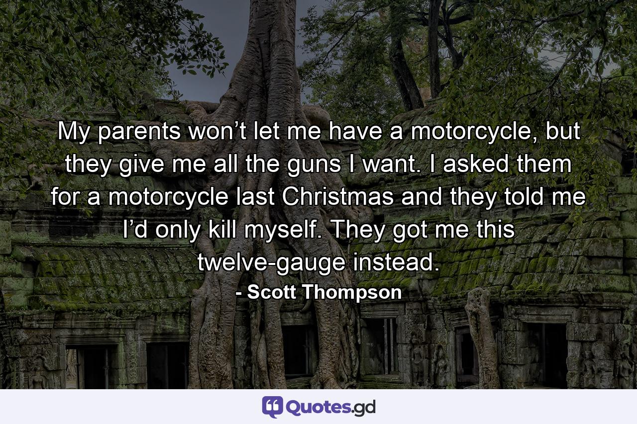 My parents won’t let me have a motorcycle, but they give me all the guns I want. I asked them for a motorcycle last Christmas and they told me I’d only kill myself. They got me this twelve-gauge instead. - Quote by Scott Thompson