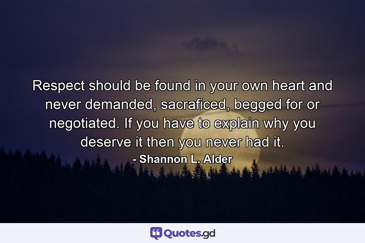 Respect should be found in your own heart and never demanded, sacraficed, begged for or negotiated. If you have to explain why you deserve it then you never had it. - Quote by Shannon L. Alder