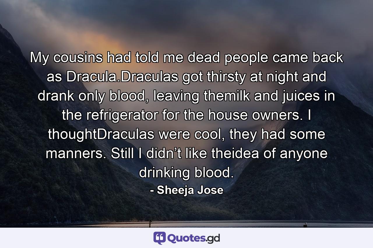 My cousins had told me dead people came back as Dracula.Draculas got thirsty at night and drank only blood, leaving themilk and juices in the refrigerator for the house owners. I thoughtDraculas were cool, they had some manners. Still I didn’t like theidea of anyone drinking blood. - Quote by Sheeja Jose