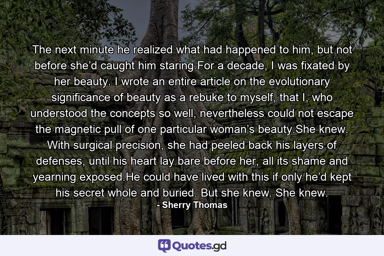 The next minute he realized what had happened to him, but not before she’d caught him staring.For a decade, I was fixated by her beauty. I wrote an entire article on the evolutionary significance of beauty as a rebuke to myself, that I, who understood the concepts so well, nevertheless could not escape the magnetic pull of one particular woman’s beauty.She knew. With surgical precision, she had peeled back his layers of defenses, until his heart lay bare before her, all its shame and yearning exposed.He could have lived with this if only he’d kept his secret whole and buried. But she knew. She knew. - Quote by Sherry Thomas