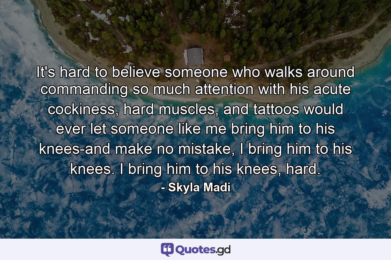 It's hard to believe someone who walks around commanding so much attention with his acute cockiness, hard muscles, and tattoos would ever let someone like me bring him to his knees-and make no mistake, I bring him to his knees. I bring him to his knees, hard. - Quote by Skyla Madi