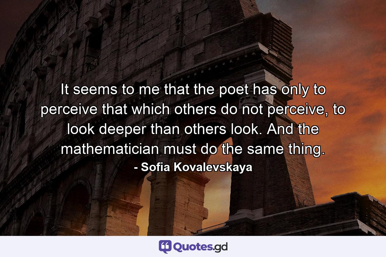 It seems to me that the poet has only to perceive that which others do not perceive, to look deeper than others look. And the mathematician must do the same thing. - Quote by Sofia Kovalevskaya