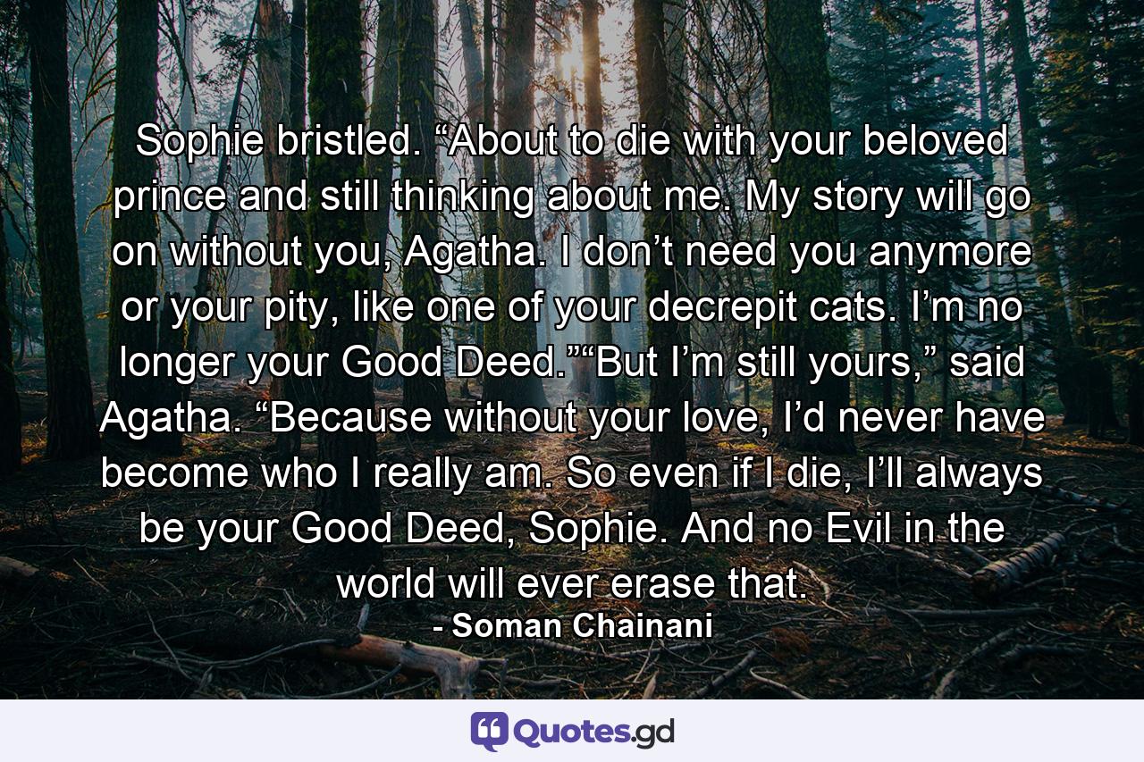 Sophie bristled. “About to die with your beloved prince and still thinking about me. My story will go on without you, Agatha. I don’t need you anymore or your pity, like one of your decrepit cats. I’m no longer your Good Deed.”“But I’m still yours,” said Agatha. “Because without your love, I’d never have become who I really am. So even if I die, I’ll always be your Good Deed, Sophie. And no Evil in the world will ever erase that. - Quote by Soman Chainani