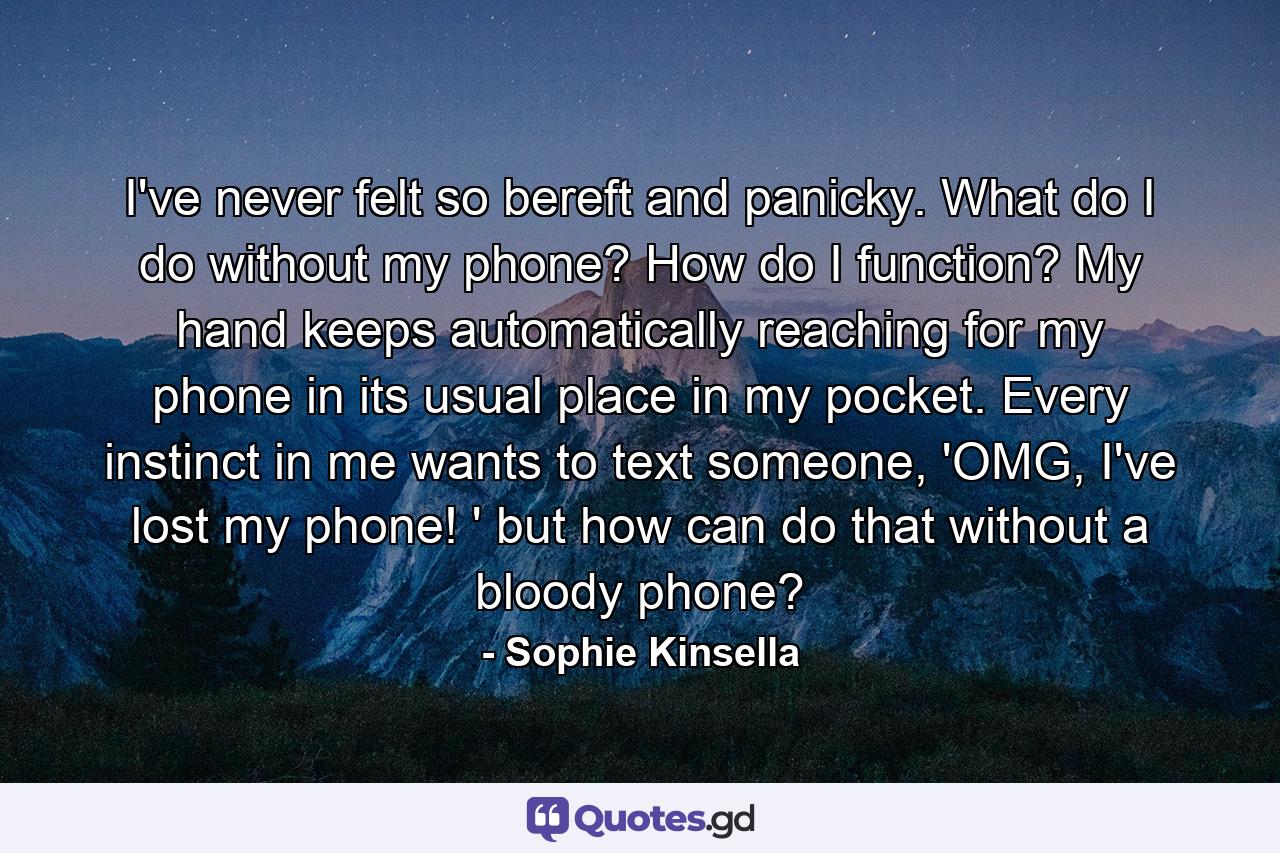 I've never felt so bereft and panicky. What do I do without my phone? How do I function? My hand keeps automatically reaching for my phone in its usual place in my pocket. Every instinct in me wants to text someone, 'OMG, I've lost my phone! ' but how can do that without a bloody phone? - Quote by Sophie Kinsella