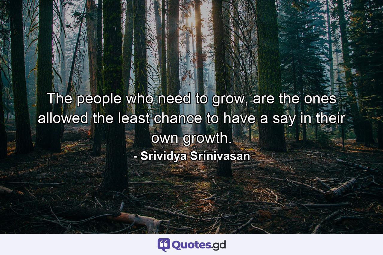 The people who need to grow, are the ones allowed the least chance to have a say in their own growth. - Quote by Srividya Srinivasan