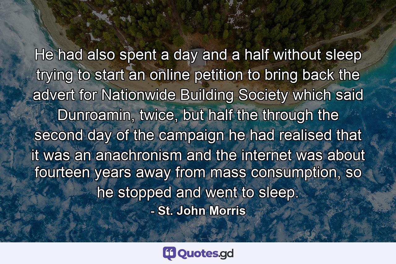 He had also spent a day and a half without sleep trying to start an online petition to bring back the advert for Nationwide Building Society which said Dunroamin, twice, but half the through the second day of the campaign he had realised that it was an anachronism and the internet was about fourteen years away from mass consumption, so he stopped and went to sleep. - Quote by St. John Morris