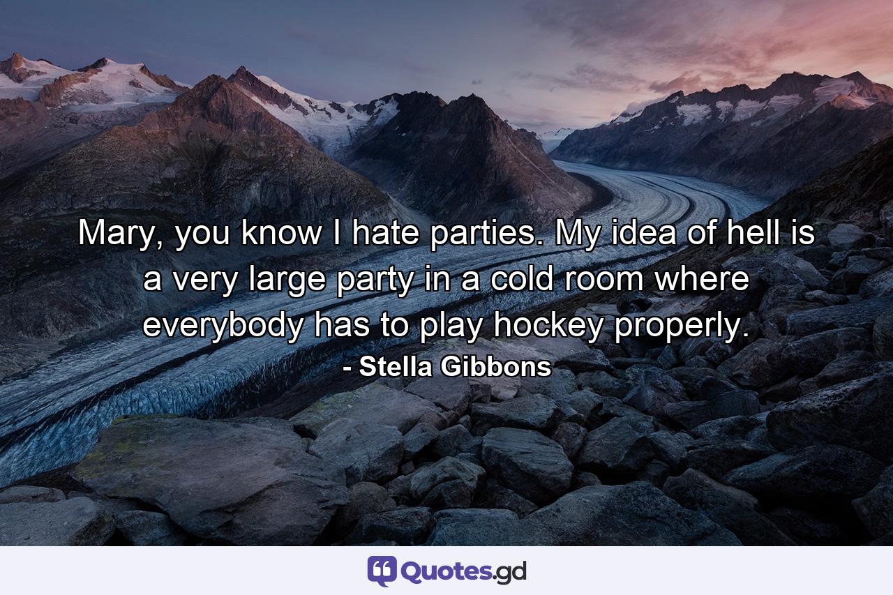 Mary, you know I hate parties. My idea of hell is a very large party in a cold room where everybody has to play hockey properly. - Quote by Stella Gibbons