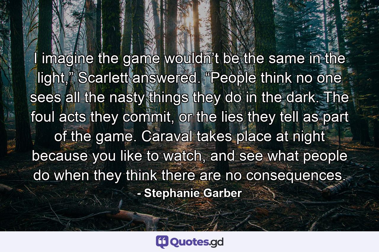 I imagine the game wouldn’t be the same in the light,” Scarlett answered. “People think no one sees all the nasty things they do in the dark. The foul acts they commit, or the lies they tell as part of the game. Caraval takes place at night because you like to watch, and see what people do when they think there are no consequences. - Quote by Stephanie Garber