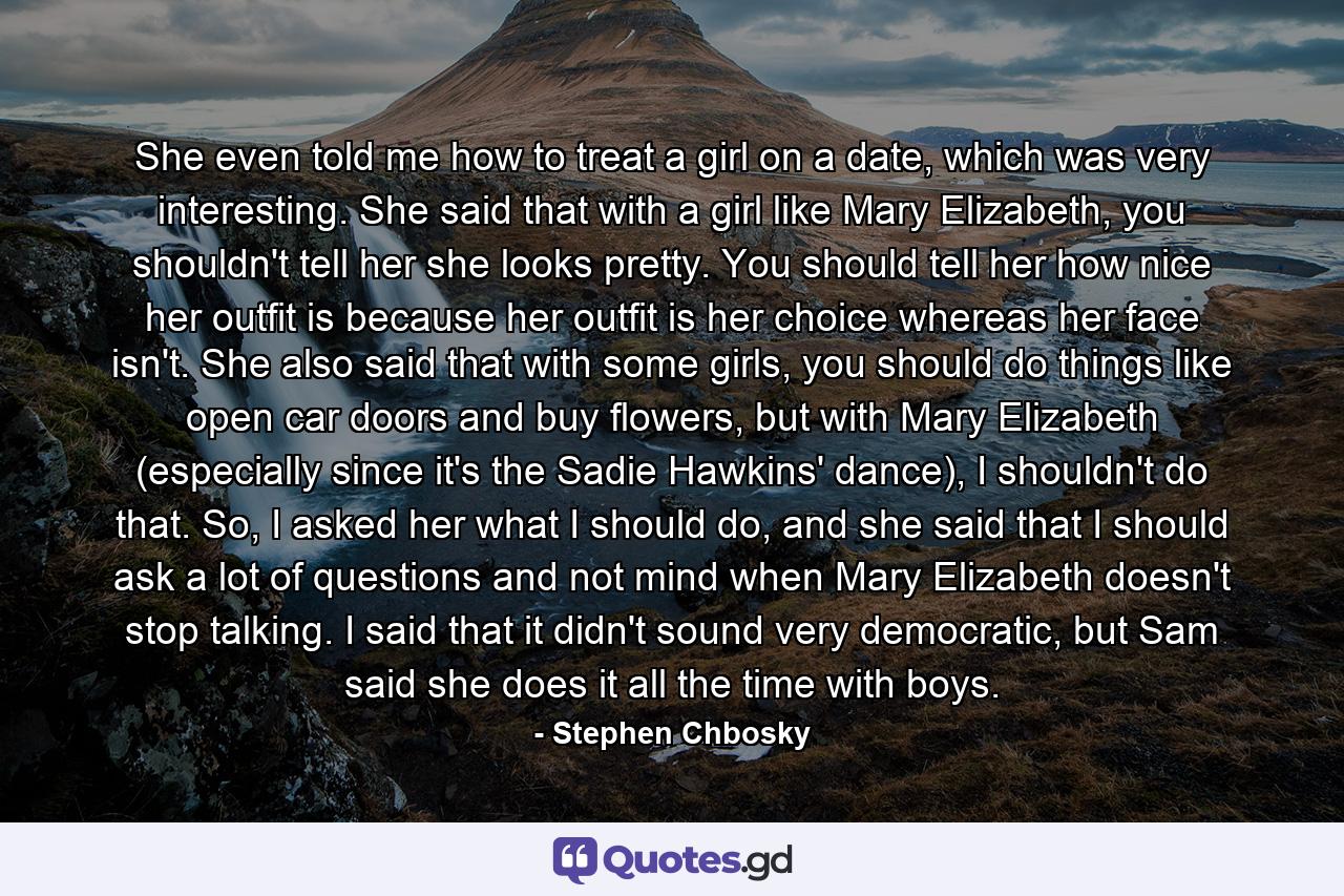 She even told me how to treat a girl on a date, which was very interesting. She said that with a girl like Mary Elizabeth, you shouldn't tell her she looks pretty. You should tell her how nice her outfit is because her outfit is her choice whereas her face isn't. She also said that with some girls, you should do things like open car doors and buy flowers, but with Mary Elizabeth (especially since it's the Sadie Hawkins' dance), I shouldn't do that. So, I asked her what I should do, and she said that I should ask a lot of questions and not mind when Mary Elizabeth doesn't stop talking. I said that it didn't sound very democratic, but Sam said she does it all the time with boys. - Quote by Stephen Chbosky