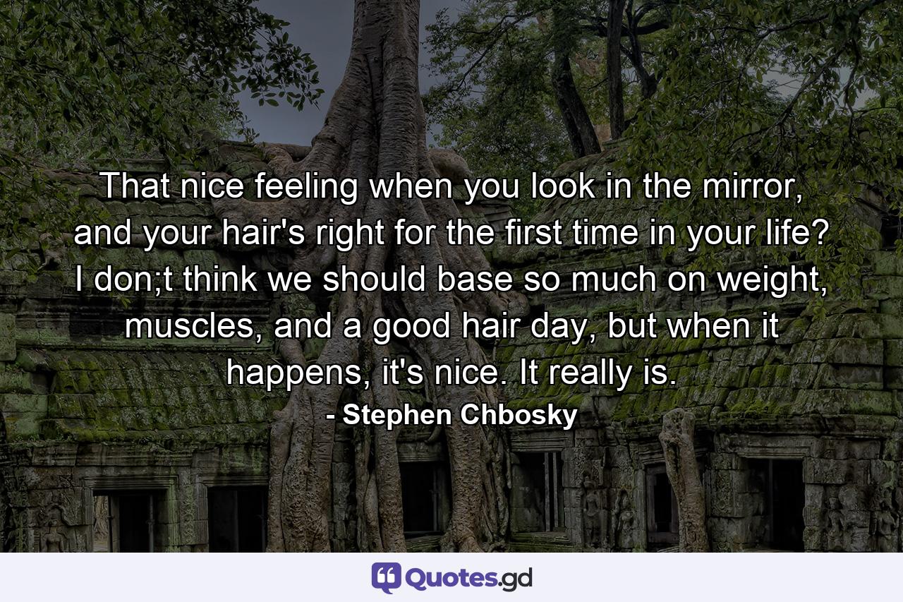 That nice feeling when you look in the mirror, and your hair's right for the first time in your life? I don;t think we should base so much on weight, muscles, and a good hair day, but when it happens, it's nice. It really is. - Quote by Stephen Chbosky