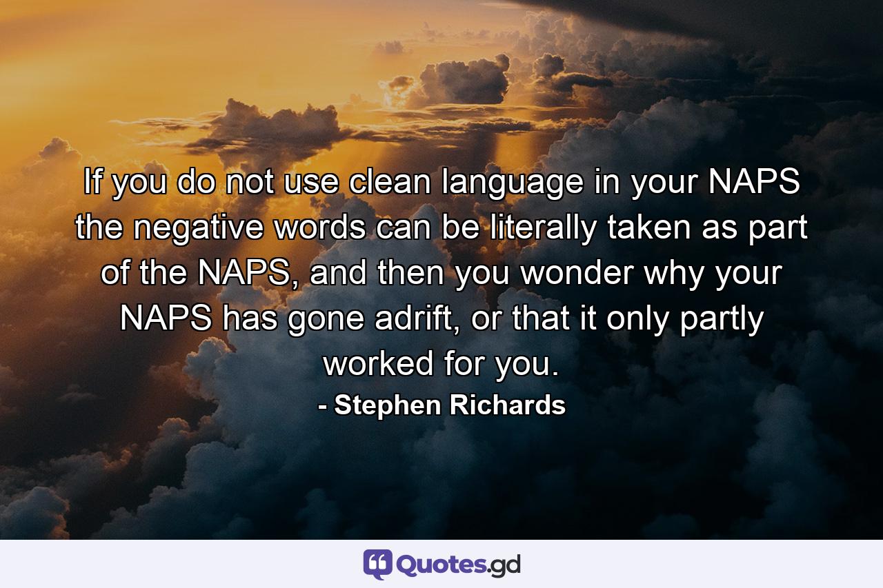 If you do not use clean language in your NAPS the negative words can be literally taken as part of the NAPS, and then you wonder why your NAPS has gone adrift, or that it only partly worked for you. - Quote by Stephen Richards