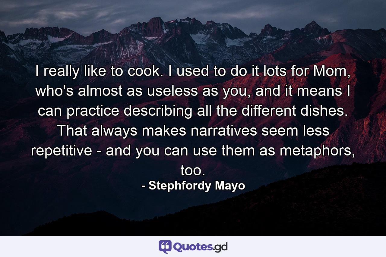I really like to cook. I used to do it lots for Mom, who's almost as useless as you, and it means I can practice describing all the different dishes. That always makes narratives seem less repetitive - and you can use them as metaphors, too. - Quote by Stephfordy Mayo