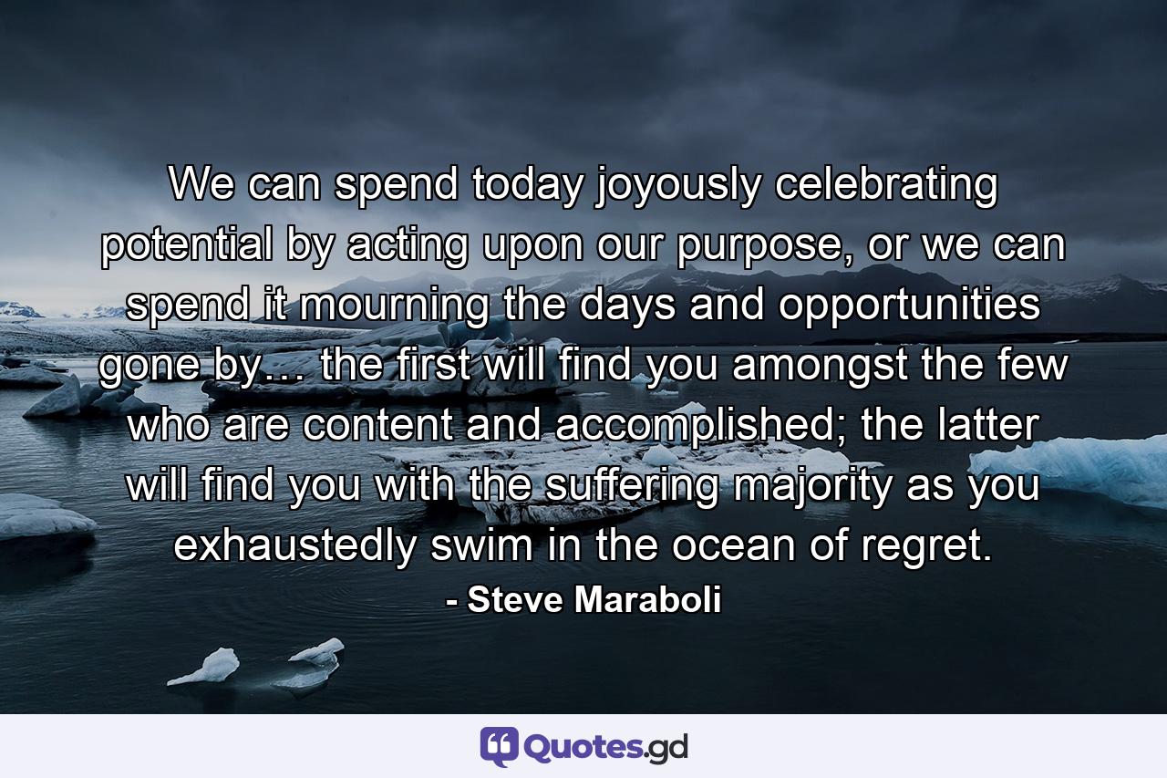 We can spend today joyously celebrating potential by acting upon our purpose, or we can spend it mourning the days and opportunities gone by… the first will find you amongst the few who are content and accomplished; the latter will find you with the suffering majority as you exhaustedly swim in the ocean of regret. - Quote by Steve Maraboli