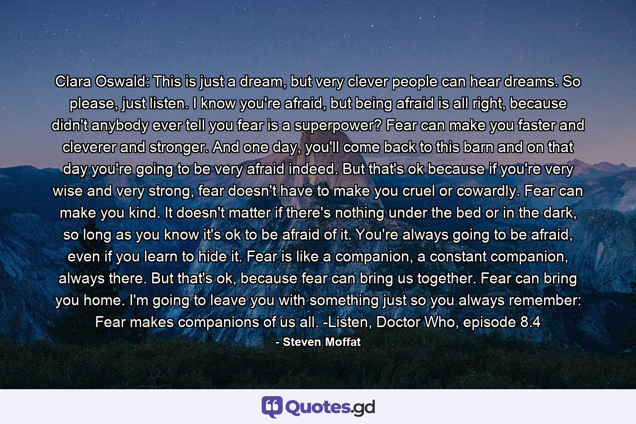 Clara Oswald: This is just a dream, but very clever people can hear dreams. So please, just listen. I know you're afraid, but being afraid is all right, because didn't anybody ever tell you fear is a superpower? Fear can make you faster and cleverer and stronger. And one day, you'll come back to this barn and on that day you're going to be very afraid indeed. But that's ok because if you're very wise and very strong, fear doesn't have to make you cruel or cowardly. Fear can make you kind. It doesn't matter if there's nothing under the bed or in the dark, so long as you know it's ok to be afraid of it. You're always going to be afraid, even if you learn to hide it. Fear is like a companion, a constant companion, always there. But that's ok, because fear can bring us together. Fear can bring you home. I'm going to leave you with something just so you always remember: Fear makes companions of us all. -Listen, Doctor Who, episode 8.4 - Quote by Steven Moffat