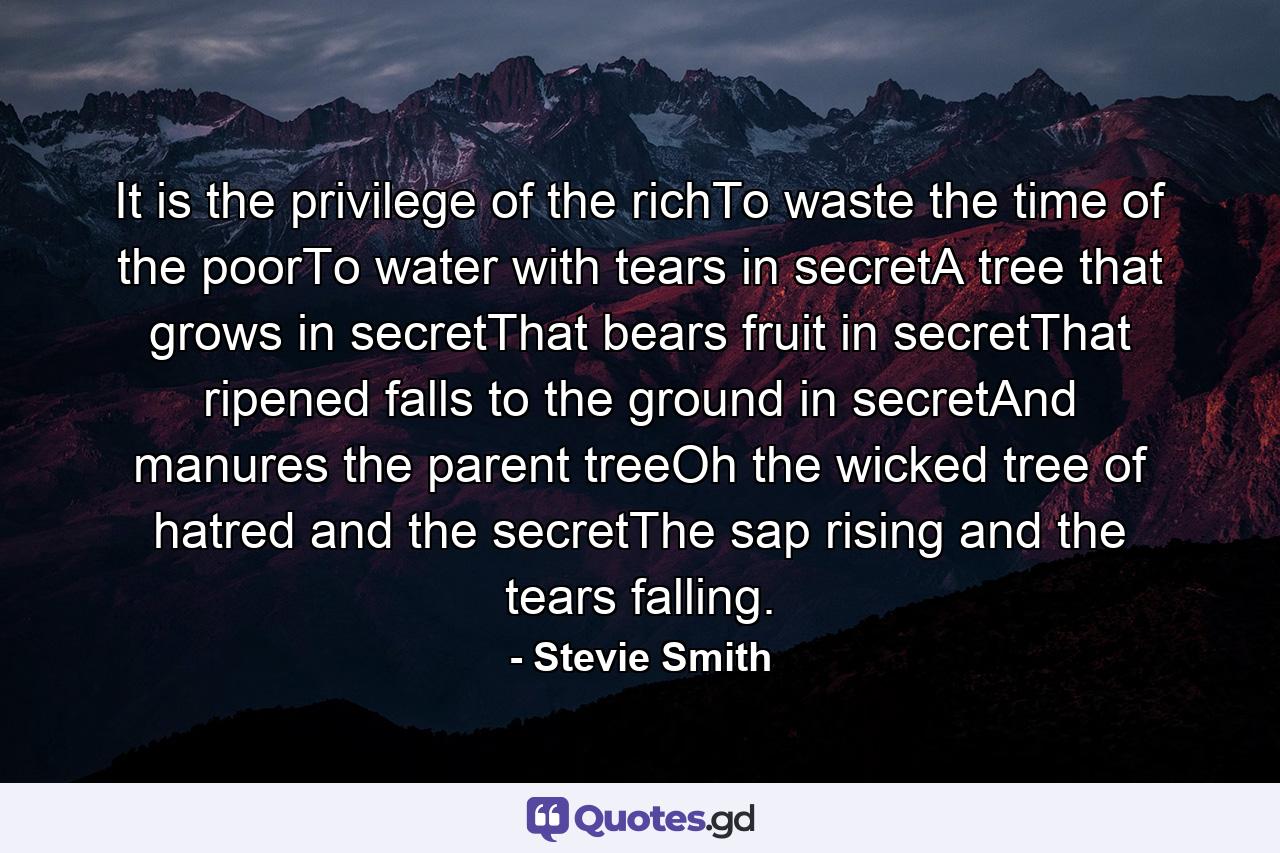 It is the privilege of the richTo waste the time of the poorTo water with tears in secretA tree that grows in secretThat bears fruit in secretThat ripened falls to the ground in secretAnd manures the parent treeOh the wicked tree of hatred and the secretThe sap rising and the tears falling. - Quote by Stevie Smith