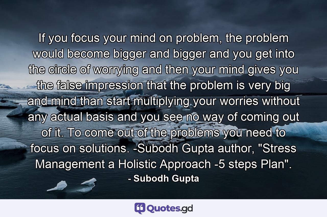 If you focus your mind on problem, the problem would become bigger and bigger and you get into the circle of worrying and then your mind gives you the false impression that the problem is very big and mind than start multiplying your worries without any actual basis and you see no way of coming out of it. To come out of the problems you need to focus on solutions. -Subodh Gupta author, 