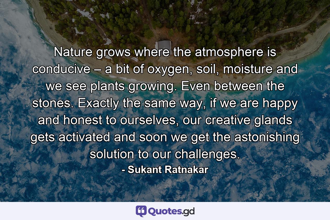 Nature grows where the atmosphere is conducive – a bit of oxygen, soil, moisture and we see plants growing. Even between the stones. Exactly the same way, if we are happy and honest to ourselves, our creative glands gets activated and soon we get the astonishing solution to our challenges. - Quote by Sukant Ratnakar