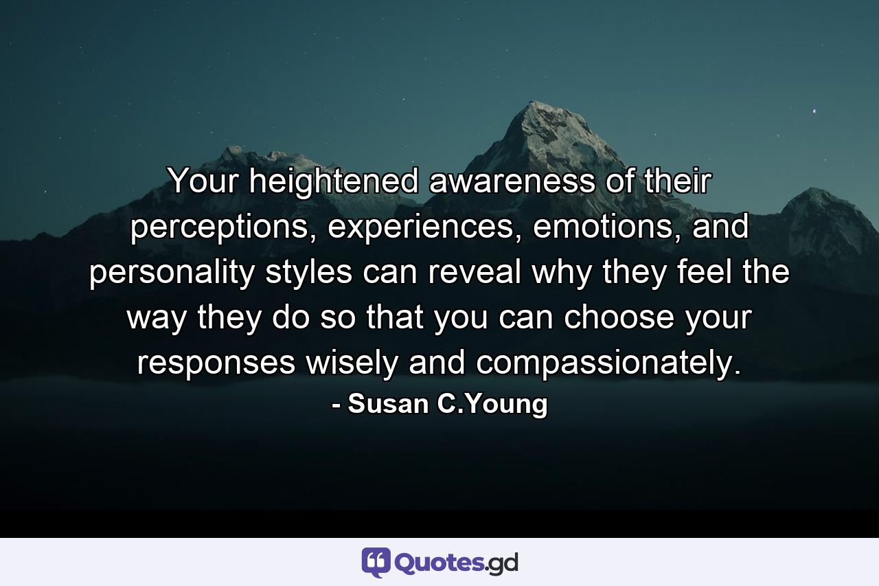 Your heightened awareness of their perceptions, experiences, emotions, and personality styles can reveal why they feel the way they do so that you can choose your responses wisely and compassionately. - Quote by Susan C.Young