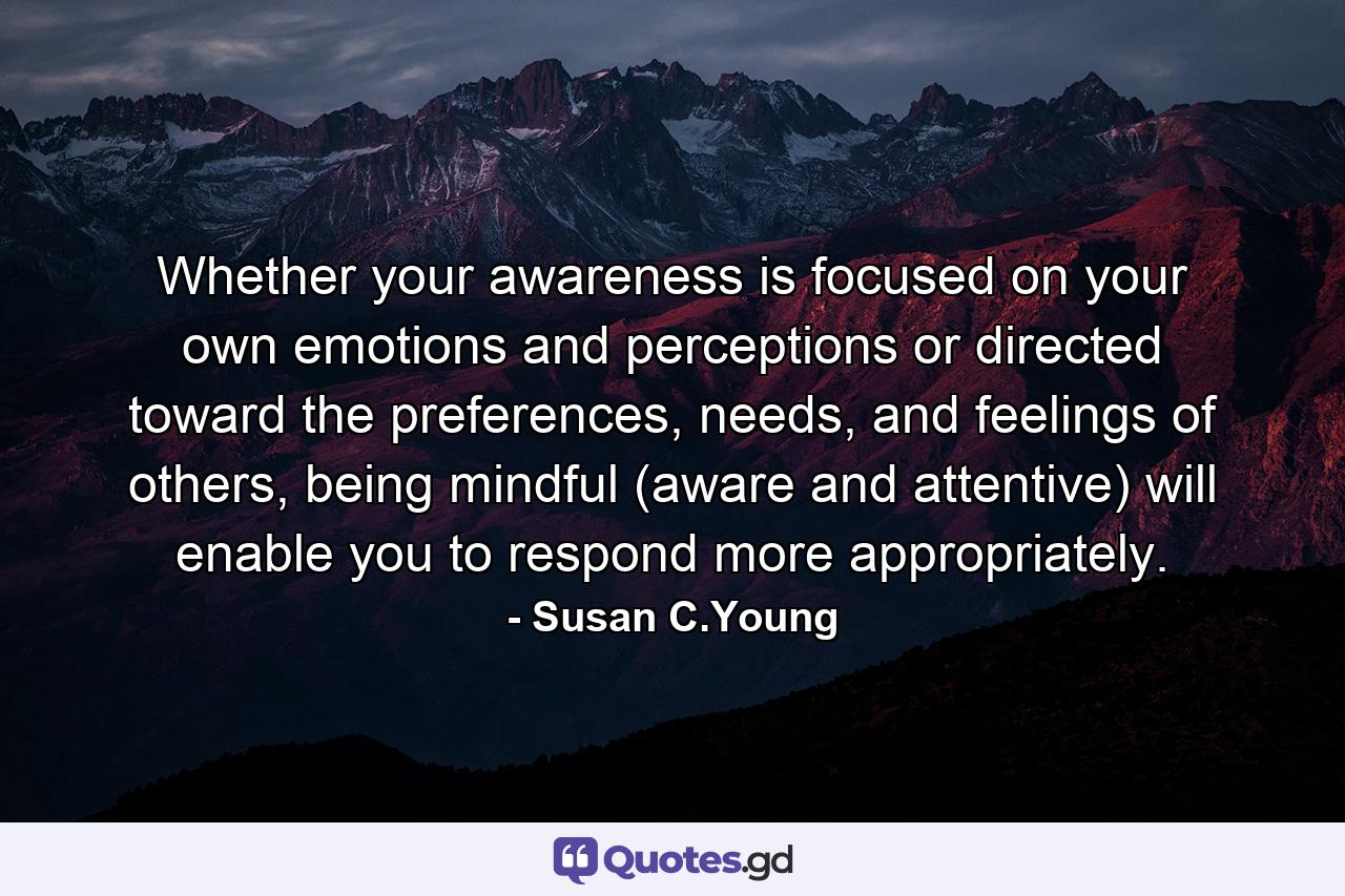 Whether your awareness is focused on your own emotions and perceptions or directed toward the preferences, needs, and feelings of others, being mindful (aware and attentive) will enable you to respond more appropriately. - Quote by Susan C.Young