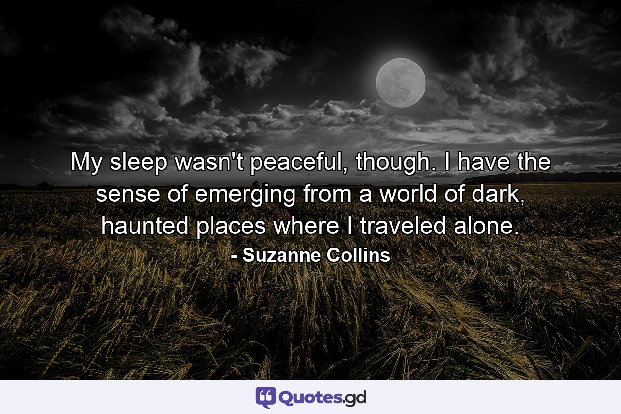 My sleep wasn't peaceful, though. I have the sense of emerging from a world of dark, haunted places where I traveled alone. - Quote by Suzanne Collins