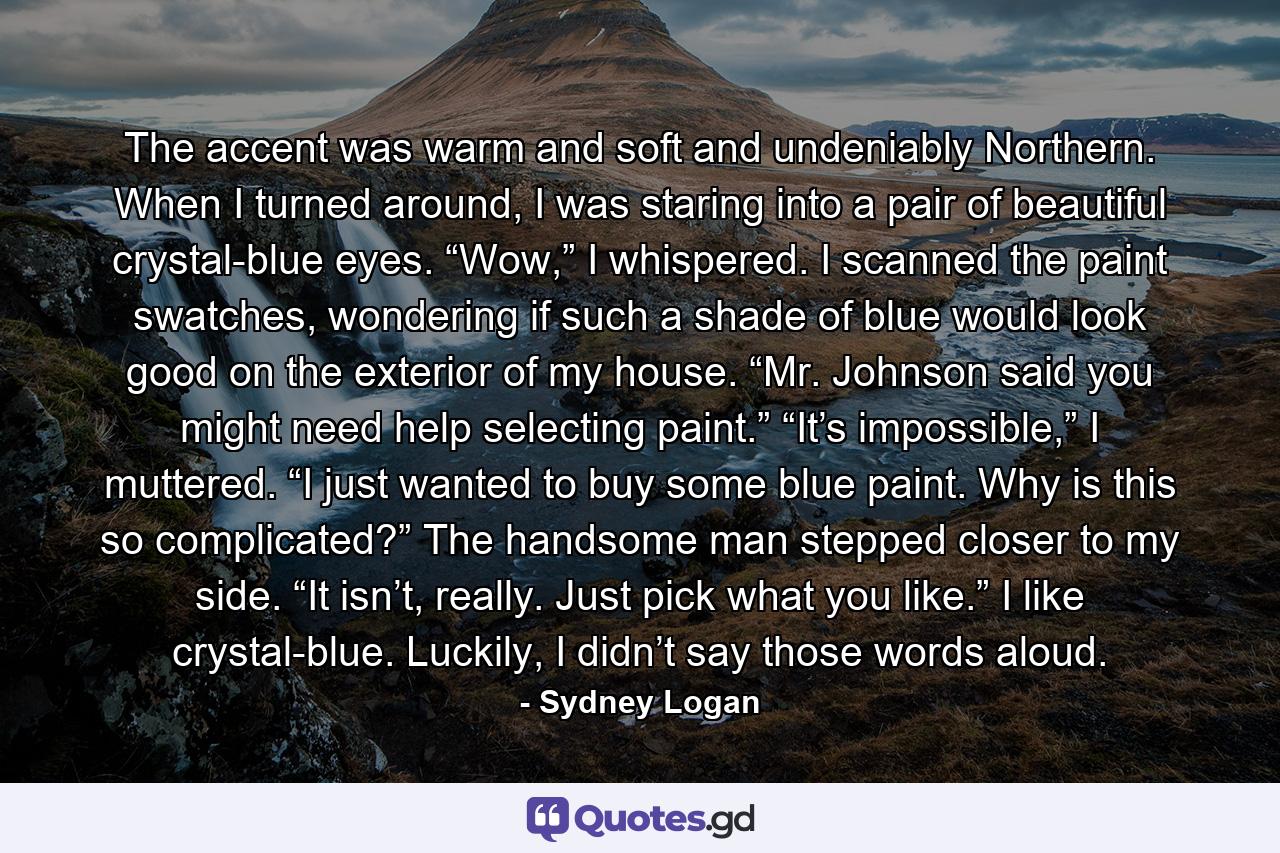 The accent was warm and soft and undeniably Northern. When I turned around, I was staring into a pair of beautiful crystal-blue eyes. “Wow,” I whispered. I scanned the paint swatches, wondering if such a shade of blue would look good on the exterior of my house. “Mr. Johnson said you might need help selecting paint.” “It’s impossible,” I muttered. “I just wanted to buy some blue paint. Why is this so complicated?” The handsome man stepped closer to my side. “It isn’t, really. Just pick what you like.” I like crystal-blue. Luckily, I didn’t say those words aloud. - Quote by Sydney Logan