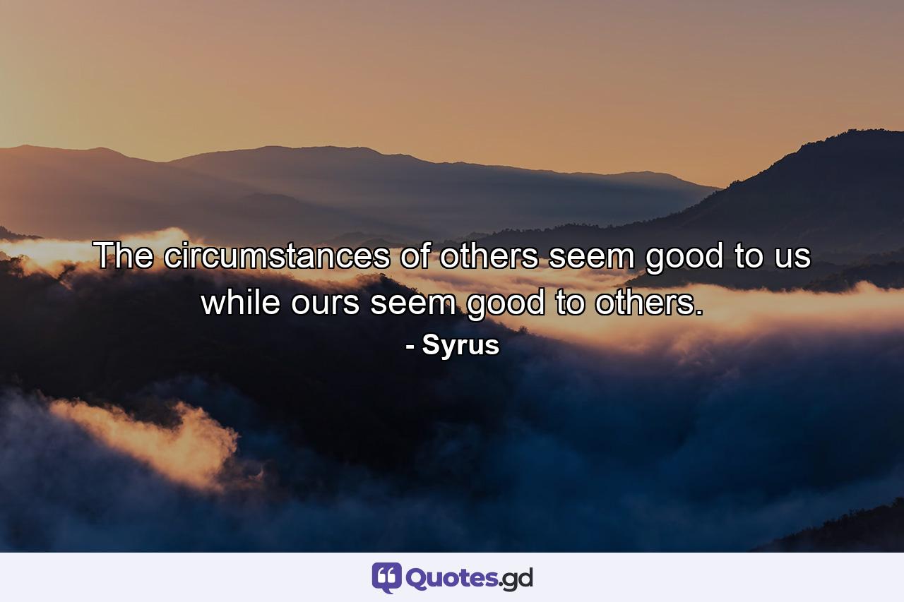 The circumstances of others seem good to us  while ours seem good to others. - Quote by Syrus