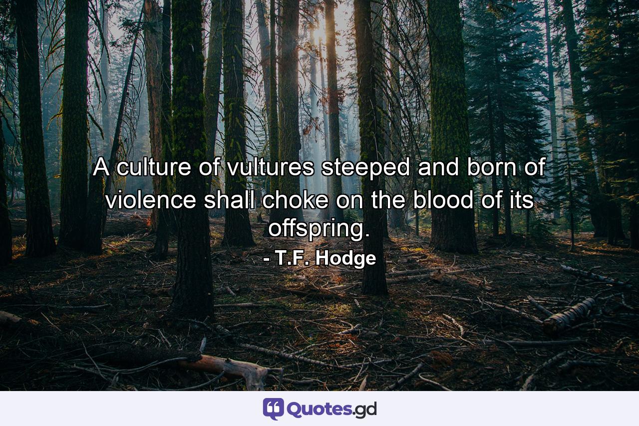 A culture of vultures steeped and born of violence shall choke on the blood of its offspring. - Quote by T.F. Hodge