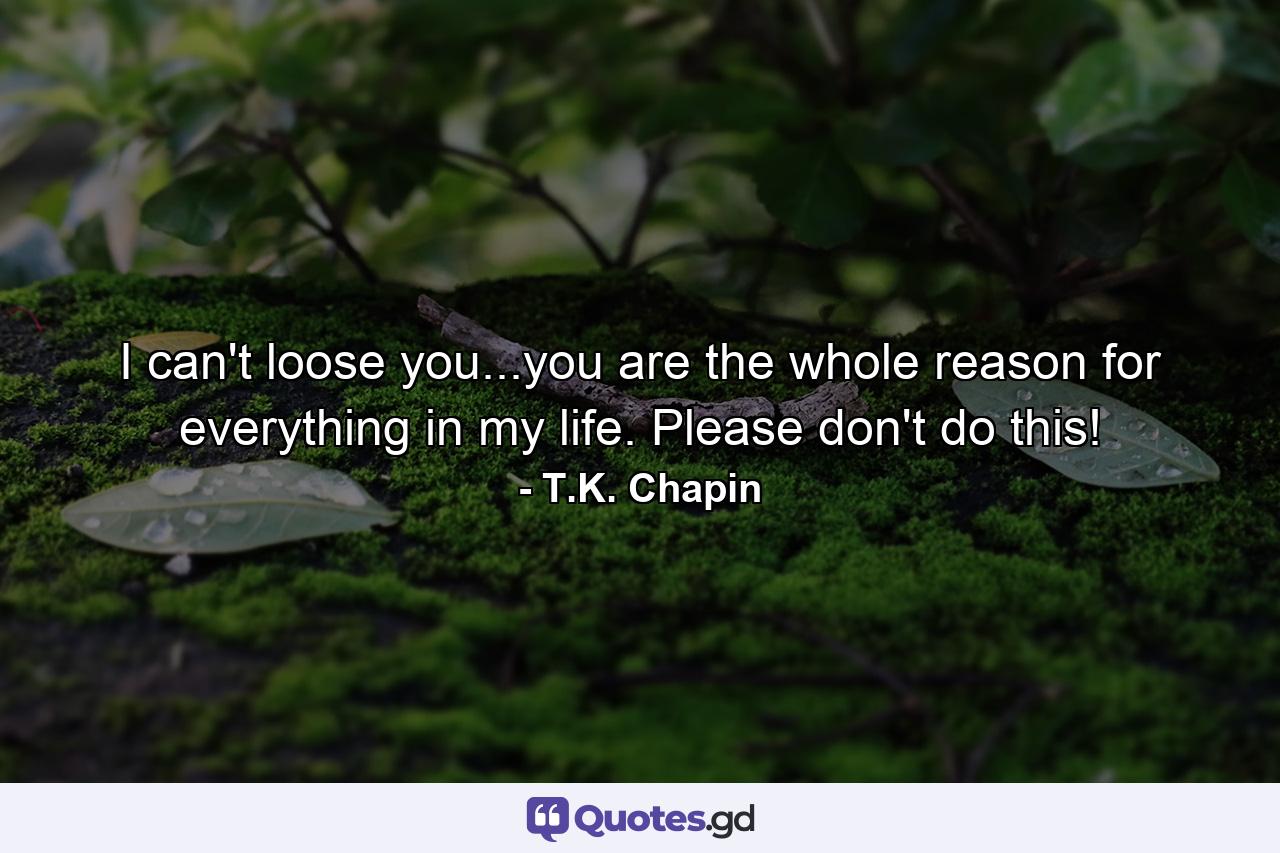 I can't loose you...you are the whole reason for everything in my life. Please don't do this! - Quote by T.K. Chapin