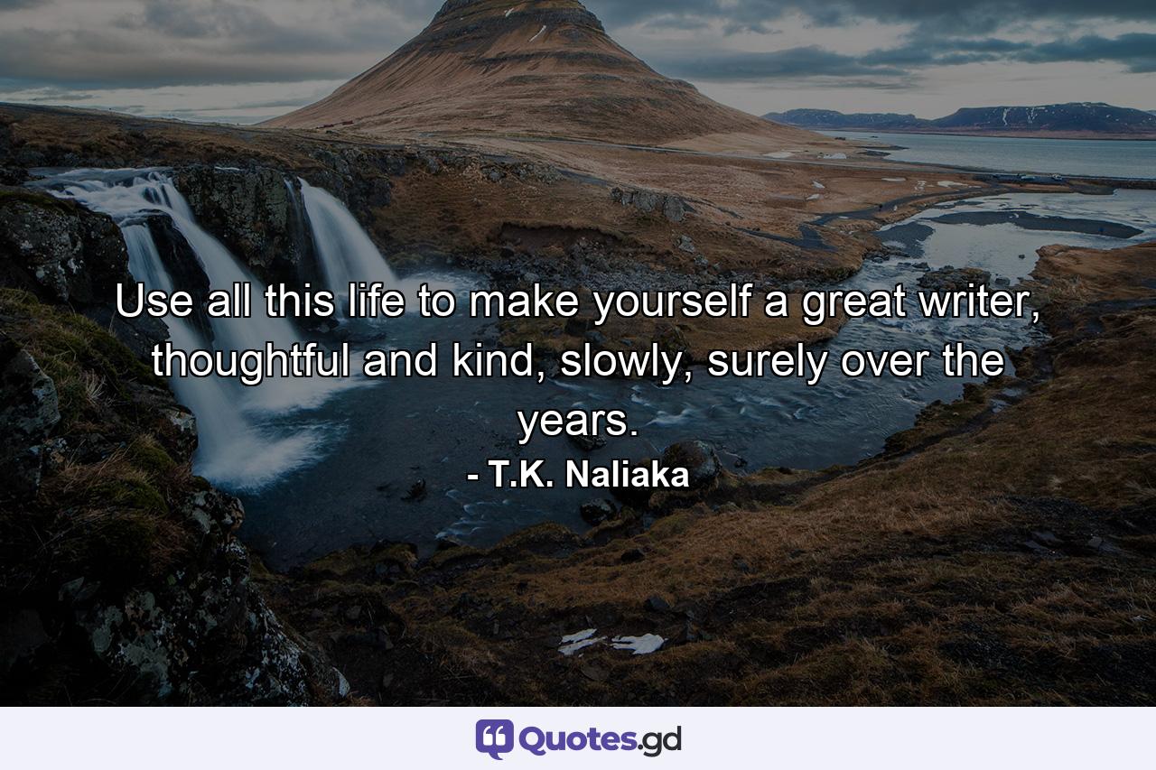 Use all this life to make yourself a great writer, thoughtful and kind, slowly, surely over the years. - Quote by T.K. Naliaka