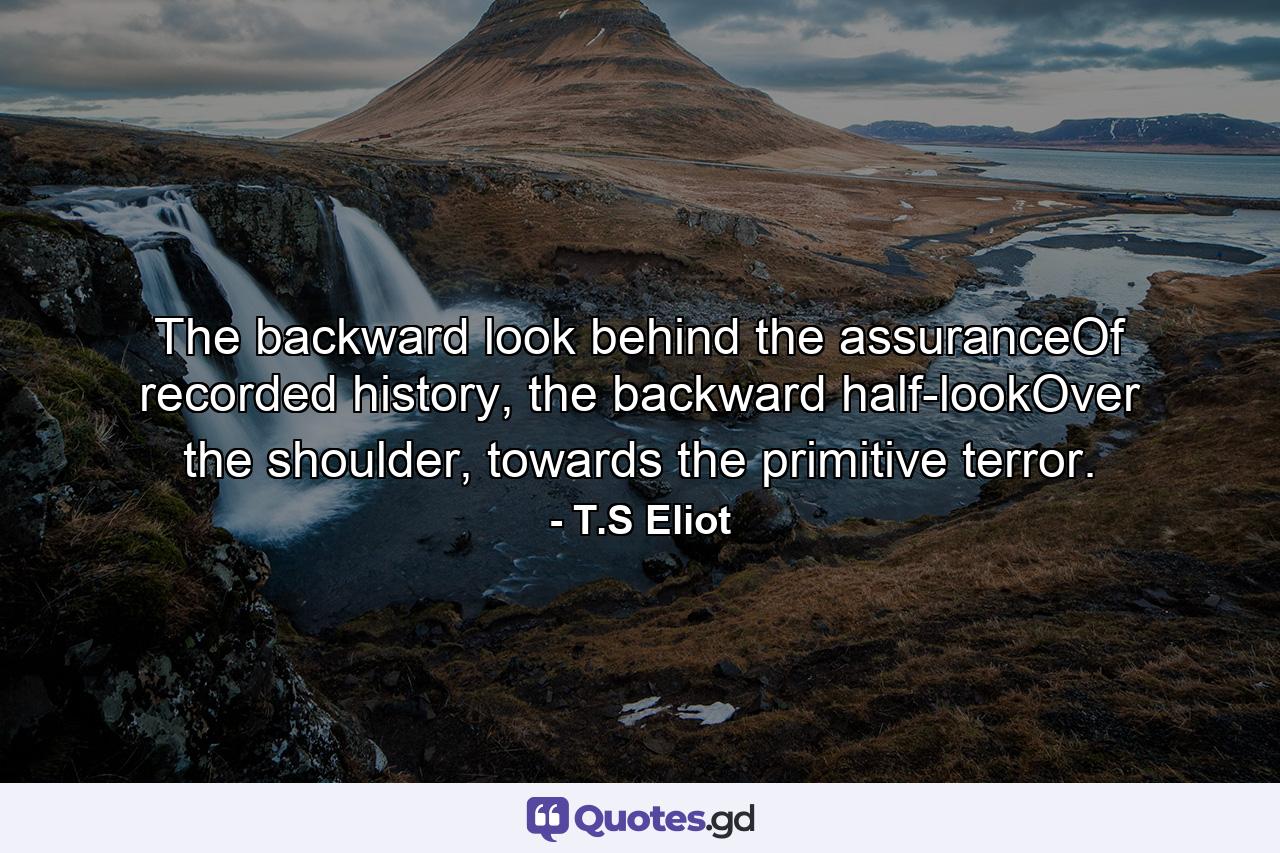 The backward look behind the assuranceOf recorded history, the backward half-lookOver the shoulder, towards the primitive terror. - Quote by T.S Eliot