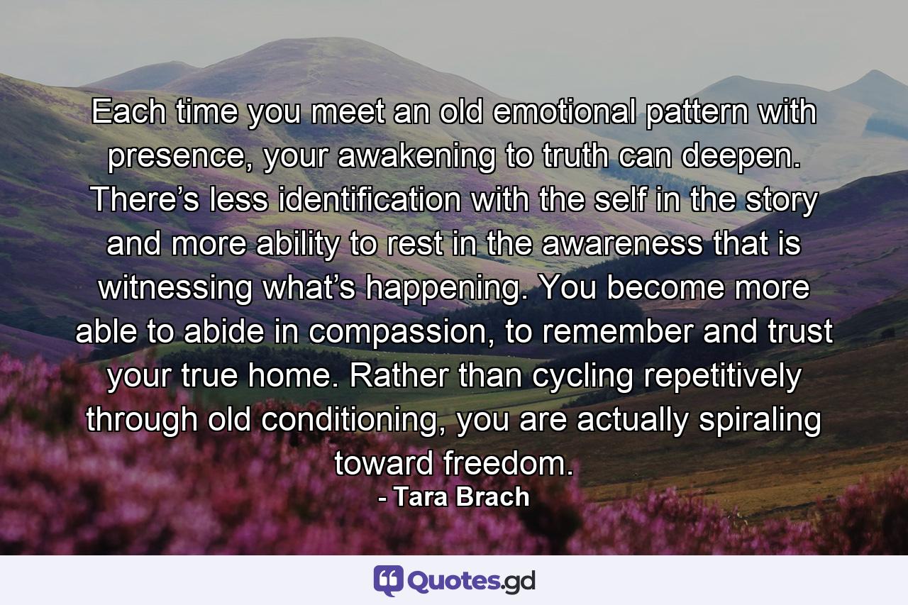 Each time you meet an old emotional pattern with presence, your awakening to truth can deepen. There’s less identification with the self in the story and more ability to rest in the awareness that is witnessing what’s happening. You become more able to abide in compassion, to remember and trust your true home. Rather than cycling repetitively through old conditioning, you are actually spiraling toward freedom. - Quote by Tara Brach