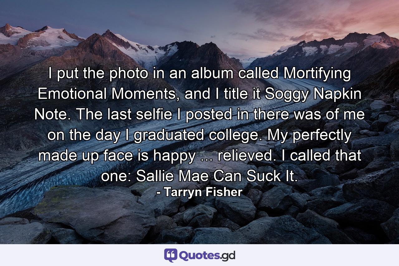 I put the photo in an album called Mortifying Emotional Moments, and I title it Soggy Napkin Note. The last selfie I posted in there was of me on the day I graduated college. My perfectly made up face is happy ... relieved. I called that one: Sallie Mae Can Suck It. - Quote by Tarryn Fisher