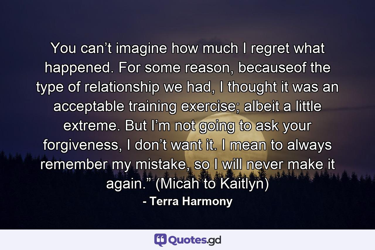 You can’t imagine how much I regret what happened. For some reason, becauseof the type of relationship we had, I thought it was an acceptable training exercise; albeit a little extreme. But I’m not going to ask your forgiveness, I don’t want it. I mean to always remember my mistake, so I will never make it again.” (Micah to Kaitlyn) - Quote by Terra Harmony