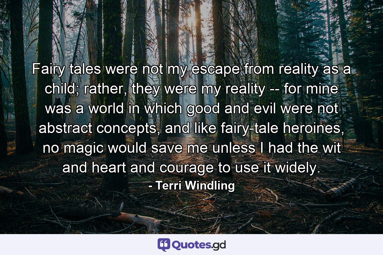 Fairy tales were not my escape from reality as a child; rather, they were my reality -- for mine was a world in which good and evil were not abstract concepts, and like fairy-tale heroines, no magic would save me unless I had the wit and heart and courage to use it widely. - Quote by Terri Windling