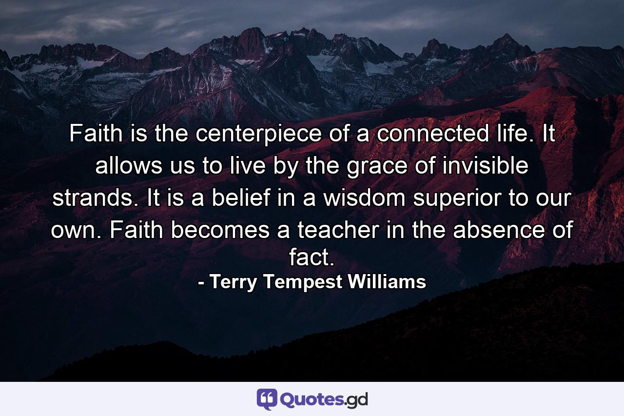 Faith is the centerpiece of a connected life. It allows us to live by the grace of invisible strands. It is a belief in a wisdom superior to our own. Faith becomes a teacher in the absence of fact. - Quote by Terry Tempest Williams