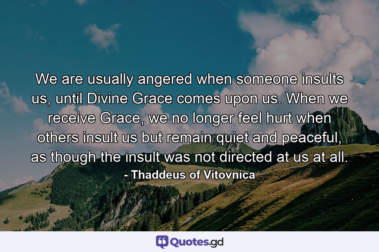 We are usually angered when someone insults us, until Divine Grace comes upon us. When we receive Grace, we no longer feel hurt when others insult us but remain quiet and peaceful, as though the insult was not directed at us at all. - Quote by Thaddeus of Vitovnica