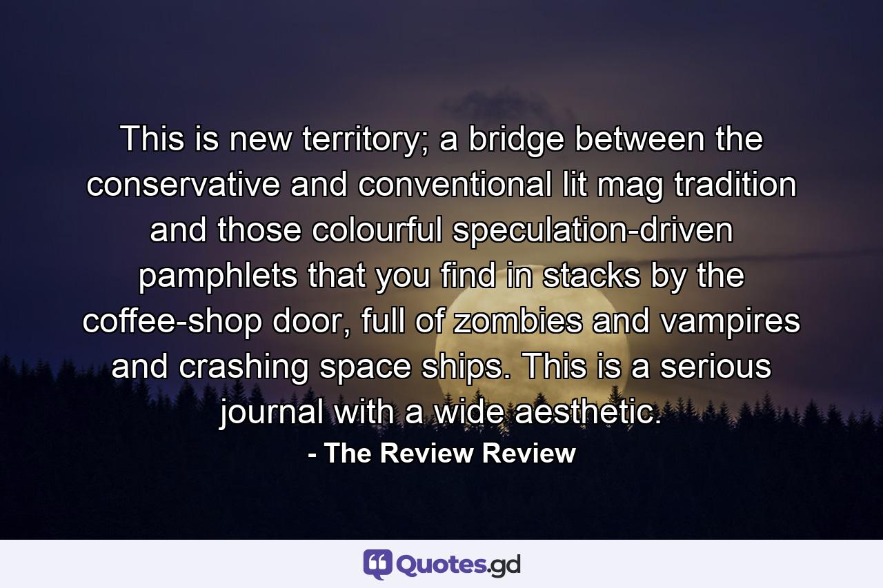 This is new territory; a bridge between the conservative and conventional lit mag tradition and those colourful speculation-driven pamphlets that you find in stacks by the coffee-shop door, full of zombies and vampires and crashing space ships. This is a serious journal with a wide aesthetic. - Quote by The Review Review