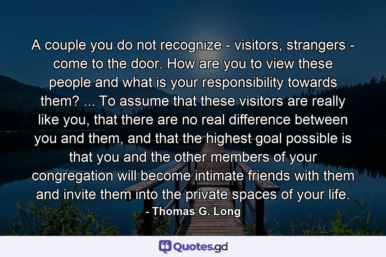 A couple you do not recognize - visitors, strangers - come to the door. How are you to view these people and what is your responsibility towards them? ... To assume that these visitors are really like you, that there are no real difference between you and them, and that the highest goal possible is that you and the other members of your congregation will become intimate friends with them and invite them into the private spaces of your life. - Quote by Thomas G. Long