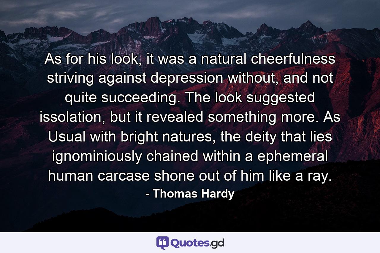 As for his look, it was a natural cheerfulness striving against depression without, and not quite succeeding. The look suggested issolation, but it revealed something more. As Usual with bright natures, the deity that lies ignominiously chained within a ephemeral human carcase shone out of him like a ray. - Quote by Thomas Hardy