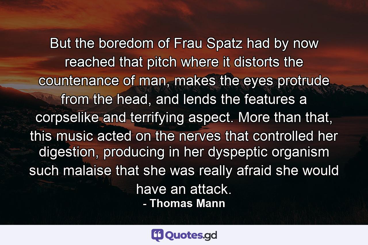 But the boredom of Frau Spatz had by now reached that pitch where it distorts the countenance of man, makes the eyes protrude from the head, and lends the features a corpselike and terrifying aspect. More than that, this music acted on the nerves that controlled her digestion, producing in her dyspeptic organism such malaise that she was really afraid she would have an attack. - Quote by Thomas Mann