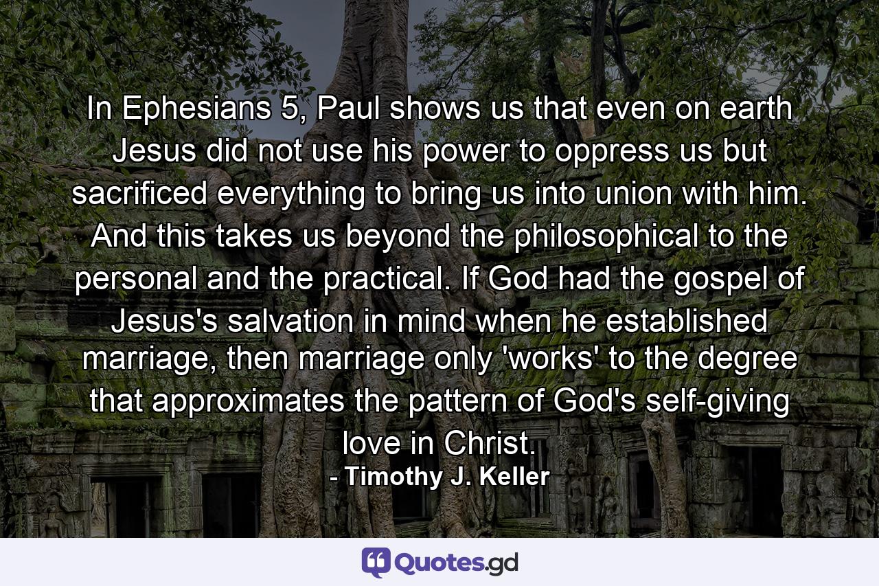 In Ephesians 5, Paul shows us that even on earth Jesus did not use his power to oppress us but sacrificed everything to bring us into union with him. And this takes us beyond the philosophical to the personal and the practical. If God had the gospel of Jesus's salvation in mind when he established marriage, then marriage only 'works' to the degree that approximates the pattern of God's self-giving love in Christ. - Quote by Timothy J. Keller