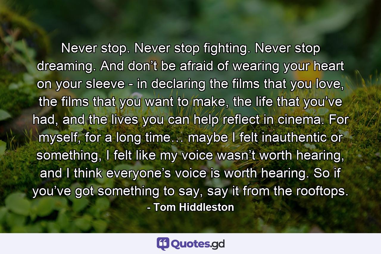 Never stop. Never stop fighting. Never stop dreaming. And don’t be afraid of wearing your heart on your sleeve - in declaring the films that you love, the films that you want to make, the life that you’ve had, and the lives you can help reflect in cinema. For myself, for a long time… maybe I felt inauthentic or something, I felt like my voice wasn’t worth hearing, and I think everyone’s voice is worth hearing. So if you’ve got something to say, say it from the rooftops. - Quote by Tom Hiddleston