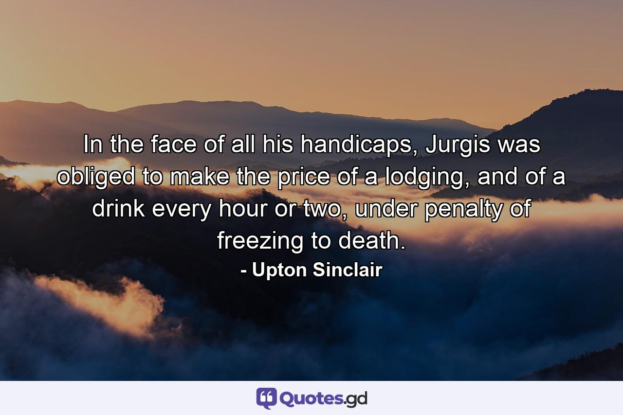 In the face of all his handicaps, Jurgis was obliged to make the price of a lodging, and of a drink every hour or two, under penalty of freezing to death. - Quote by Upton Sinclair