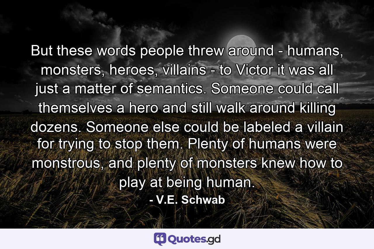 But these words people threw around - humans, monsters, heroes, villains - to Victor it was all just a matter of semantics. Someone could call themselves a hero and still walk around killing dozens. Someone else could be labeled a villain for trying to stop them. Plenty of humans were monstrous, and plenty of monsters knew how to play at being human. - Quote by V.E. Schwab