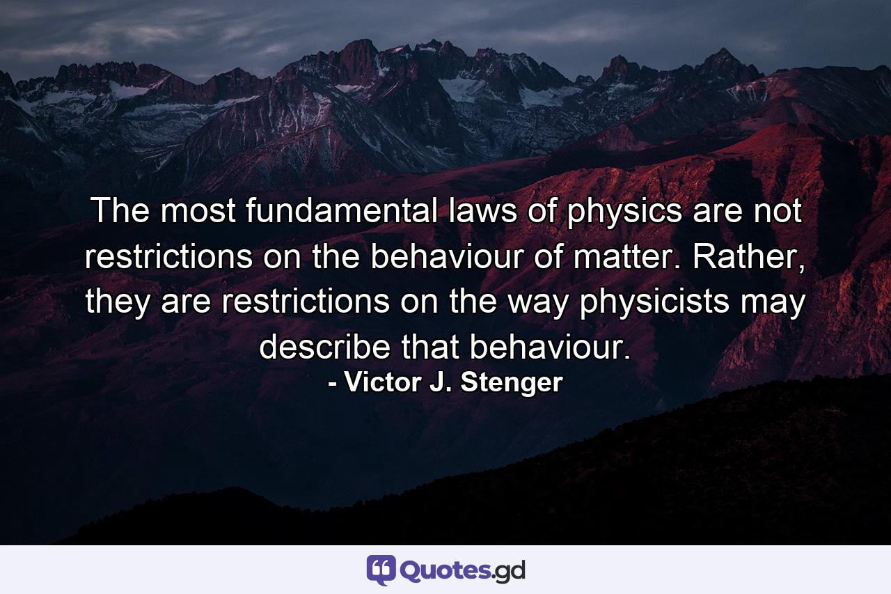 The most fundamental laws of physics are not restrictions on the behaviour of matter. Rather, they are restrictions on the way physicists may describe that behaviour. - Quote by Victor J. Stenger