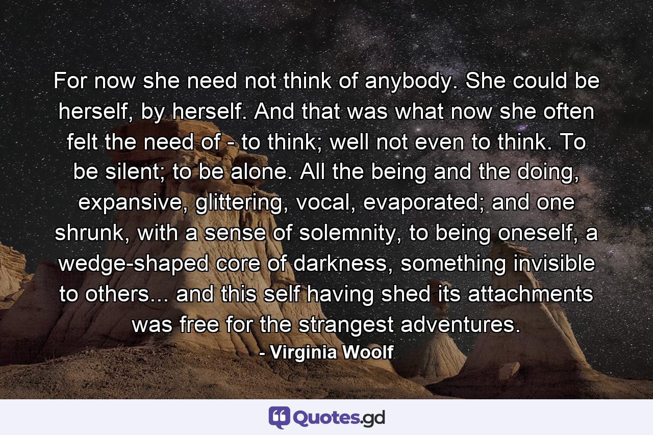 For now she need not think of anybody. She could be herself, by herself. And that was what now she often felt the need of - to think; well not even to think. To be silent; to be alone. All the being and the doing, expansive, glittering, vocal, evaporated; and one shrunk, with a sense of solemnity, to being oneself, a wedge-shaped core of darkness, something invisible to others... and this self having shed its attachments was free for the strangest adventures. - Quote by Virginia Woolf