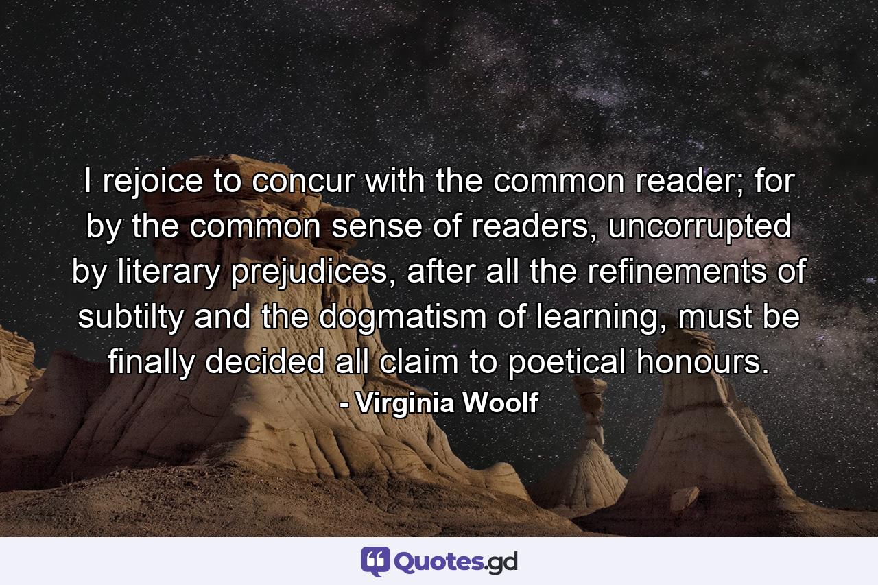 I rejoice to concur with the common reader; for by the common sense of readers, uncorrupted by literary prejudices, after all the refinements of subtilty and the dogmatism of learning, must be finally decided all claim to poetical honours. - Quote by Virginia Woolf