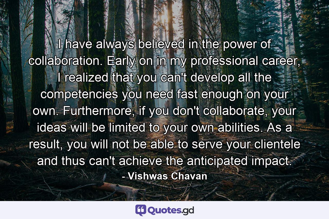 I have always believed in the power of collaboration. Early on in my professional career, I realized that you can't develop all the competencies you need fast enough on your own. Furthermore, if you don't collaborate, your ideas will be limited to your own abilities. As a result, you will not be able to serve your clientele and thus can't achieve the anticipated impact. - Quote by Vishwas Chavan